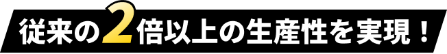 従来の2倍以上の生産性を実現！